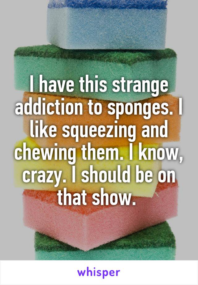 I have this strange addiction to sponges. I like squeezing and chewing them. I know, crazy. I should be on that show. 