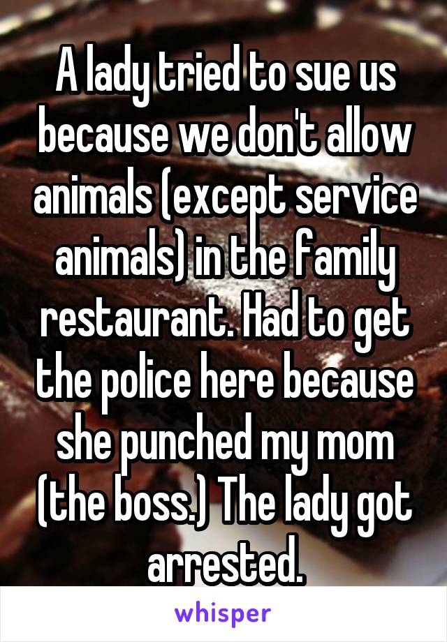 A lady tried to sue us because we don't allow animals (except service animals) in the family restaurant. Had to get the police here because she punched my mom (the boss.) The lady got arrested.
