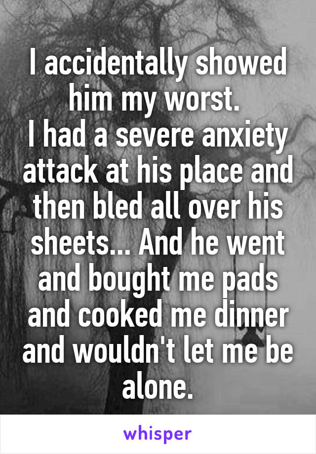 I accidentally showed him my worst. 
I had a severe anxiety attack at his place and then bled all over his sheets... And he went and bought me pads and cooked me dinner and wouldn't let me be alone.