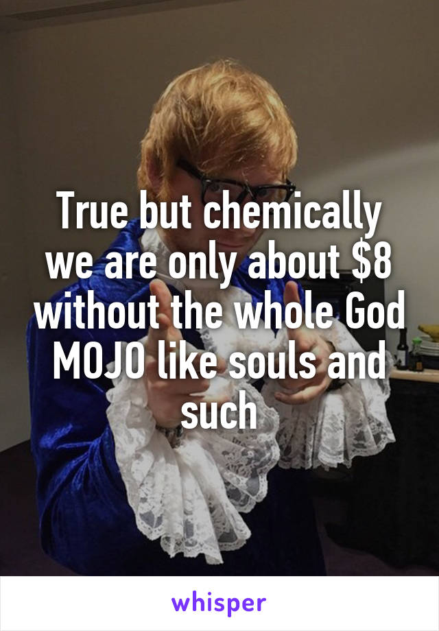 True but chemically we are only about $8 without the whole God MOJO like souls and such