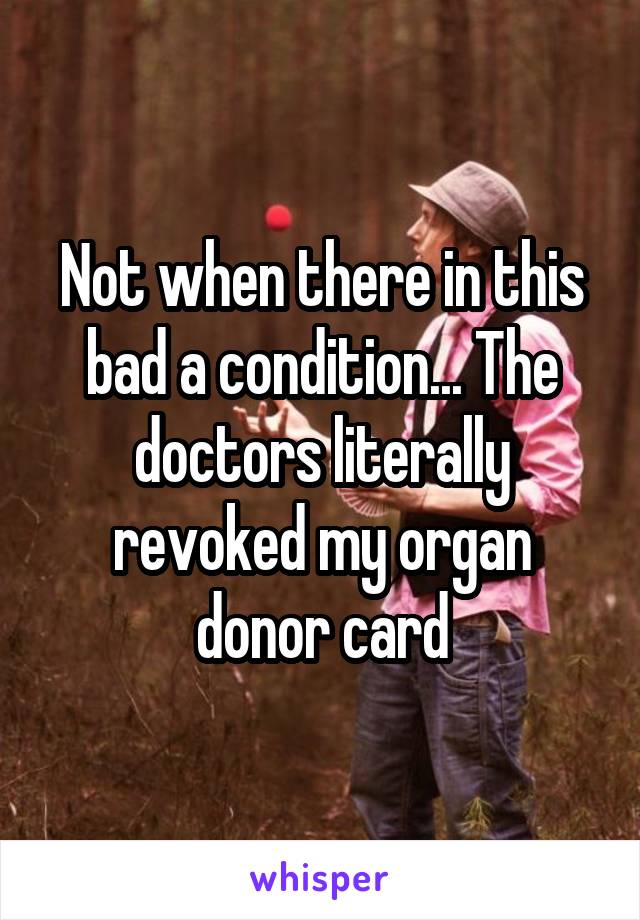 Not when there in this bad a condition... The doctors literally revoked my organ donor card