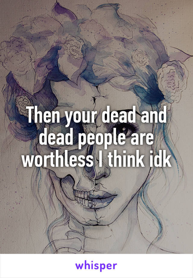 Then your dead and dead people are worthless I think idk