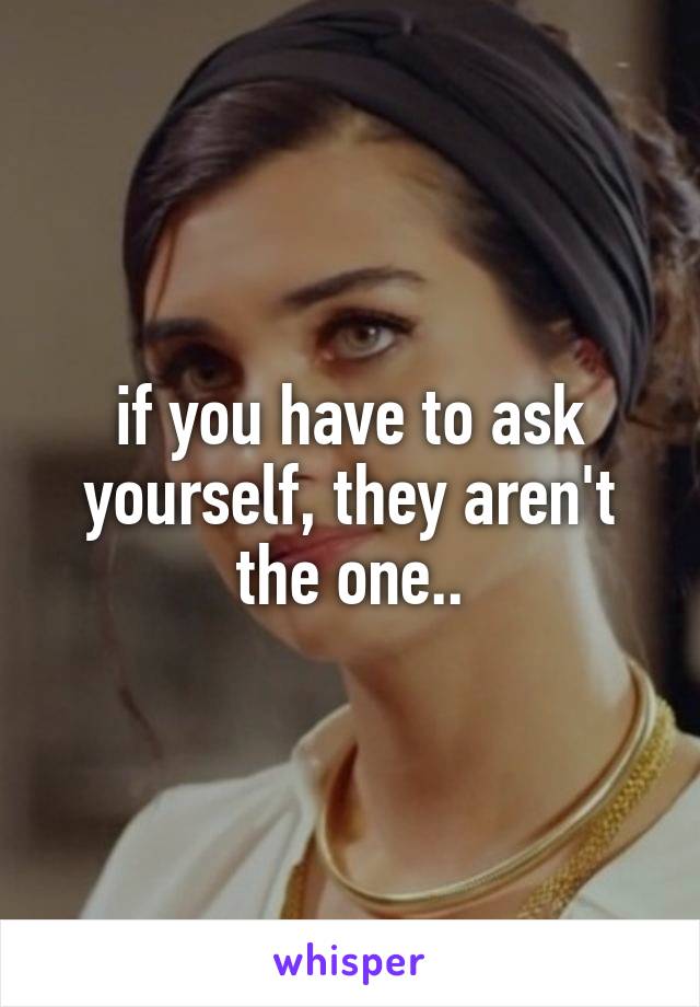 if you have to ask yourself, they aren't the one..