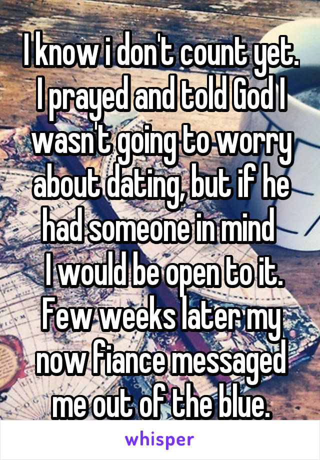 I know i don't count yet. I prayed and told God I wasn't going to worry about dating, but if he had someone in mind 
 I would be open to it. Few weeks later my now fiance messaged me out of the blue.