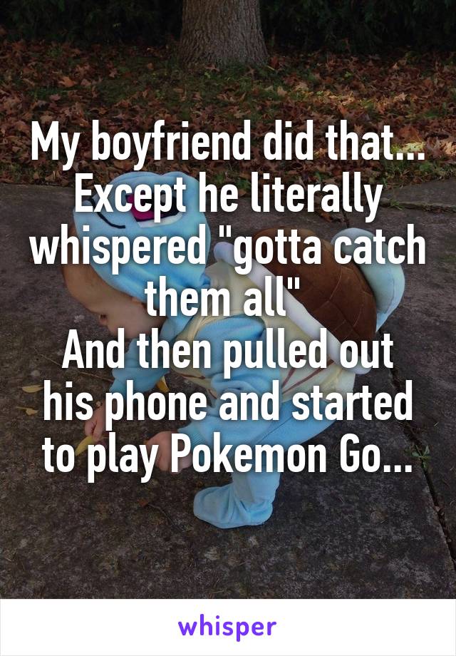 My boyfriend did that... Except he literally whispered "gotta catch them all" 
And then pulled out his phone and started to play Pokemon Go...
