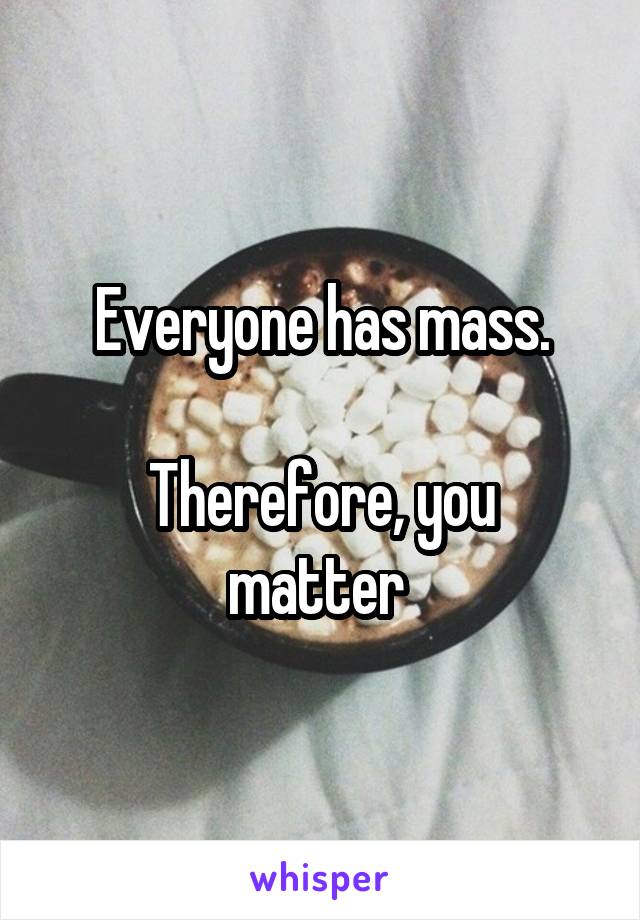 Everyone has mass.

Therefore, you matter 