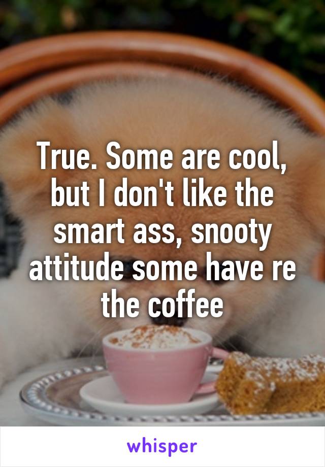 True. Some are cool, but I don't like the smart ass, snooty attitude some have re the coffee