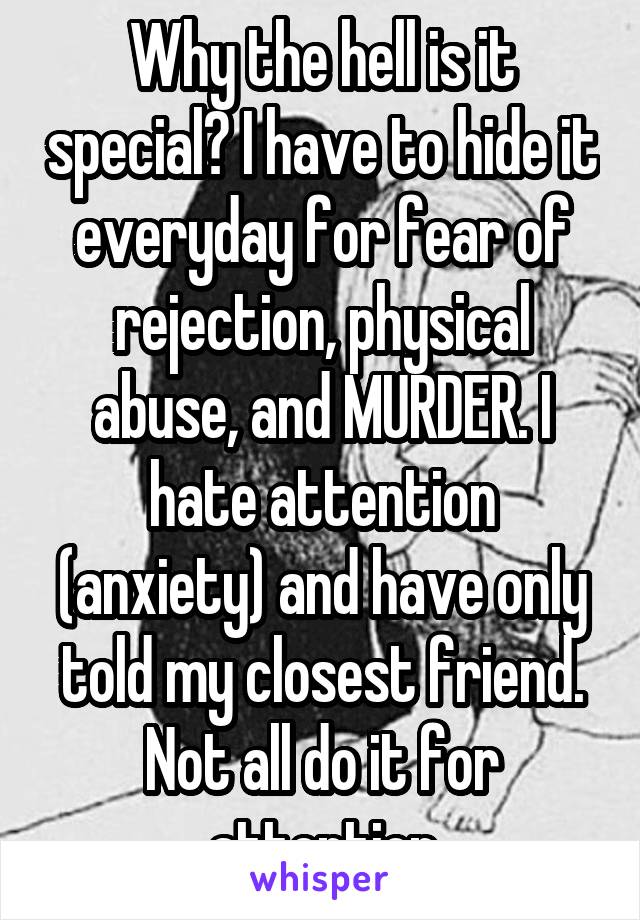 Why the hell is it special? I have to hide it everyday for fear of rejection, physical abuse, and MURDER. I hate attention (anxiety) and have only told my closest friend. Not all do it for attention