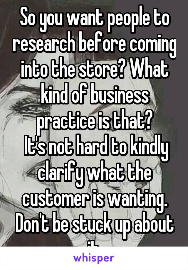 So you want people to research before coming into the store? What kind of business practice is that?
 It's not hard to kindly clarify what the customer is wanting. Don't be stuck up about it.