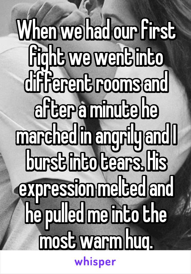 When we had our first fight we went into different rooms and after a minute he marched in angrily and I burst into tears. His expression melted and he pulled me into the most warm hug.