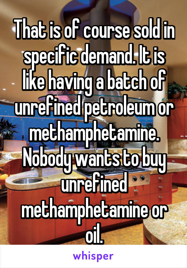 That is of course sold in specific demand. It is like having a batch of unrefined petroleum or methamphetamine. Nobody wants to buy unrefined methamphetamine or oil.