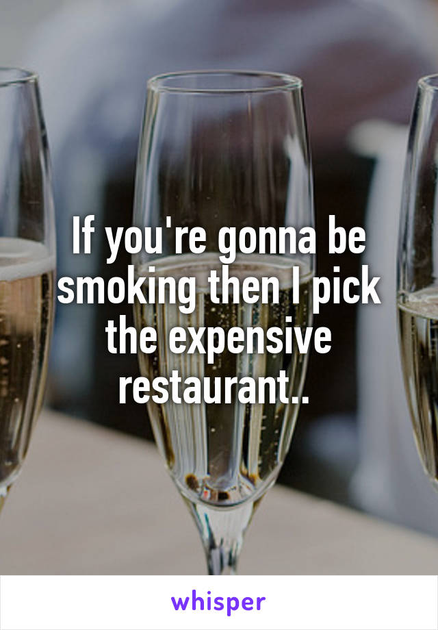 If you're gonna be smoking then I pick the expensive restaurant.. 