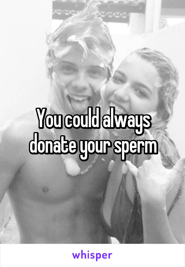 You could always donate your sperm