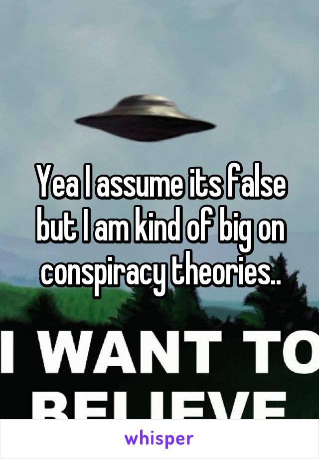 Yea I assume its false but I am kind of big on conspiracy theories..