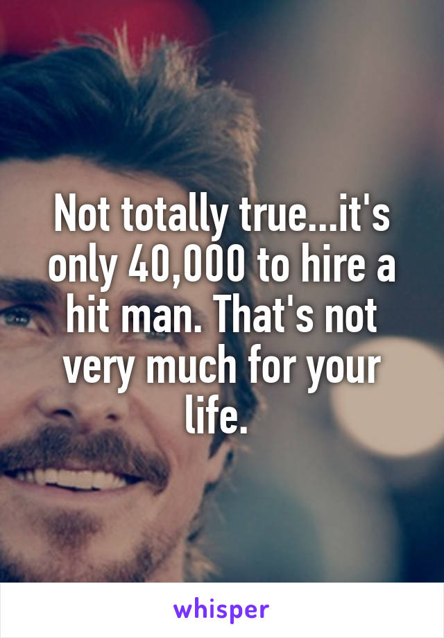 Not totally true...it's only 40,000 to hire a hit man. That's not very much for your life. 