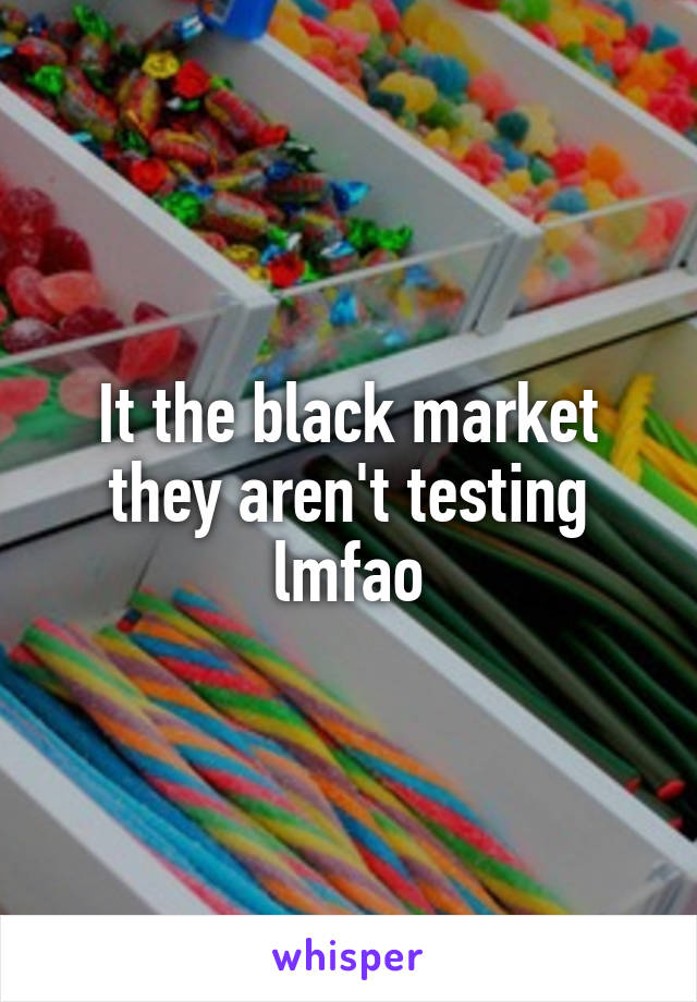 It the black market they aren't testing lmfao