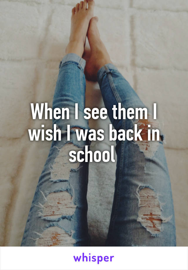 When I see them I wish I was back in school 