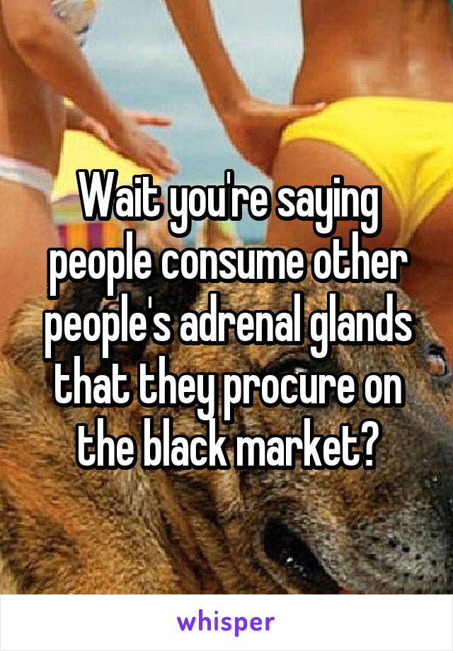 Wait you're saying people consume other people's adrenal glands that they procure on the black market?