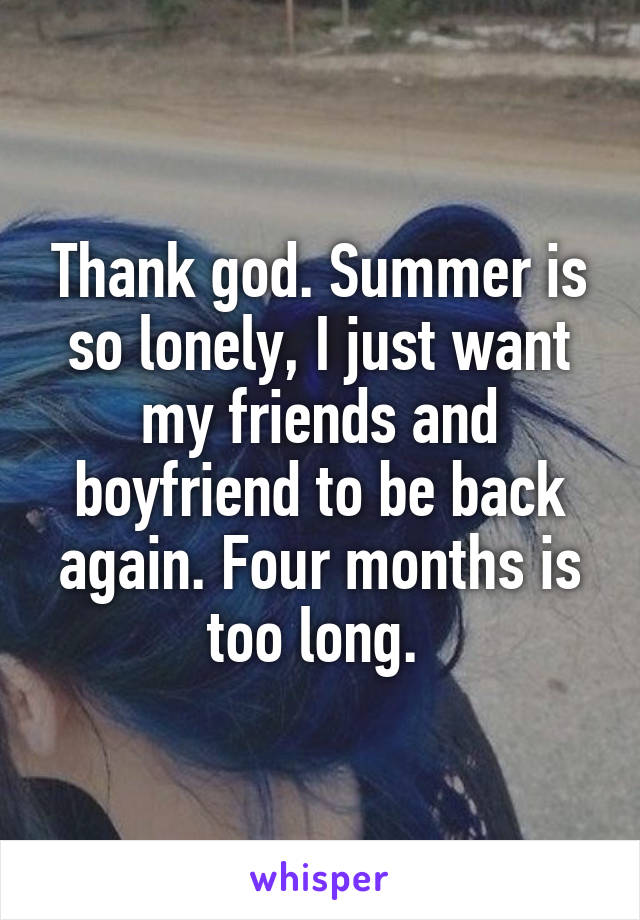 Thank god. Summer is so lonely, I just want my friends and boyfriend to be back again. Four months is too long. 