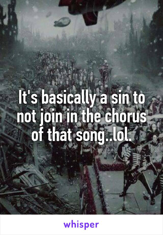 It's basically a sin to not join in the chorus of that song..lol.