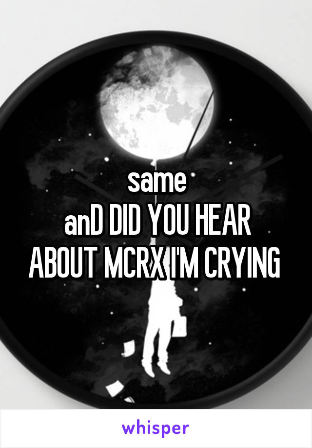 same
anD DID YOU HEAR ABOUT MCRX I'M CRYING 