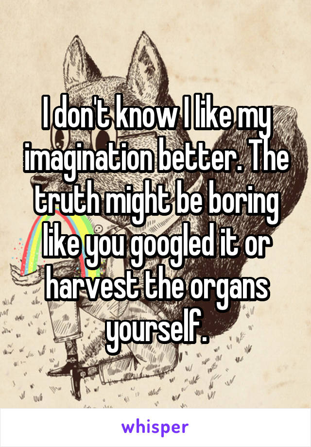 I don't know I like my imagination better. The truth might be boring like you googled it or harvest the organs yourself.