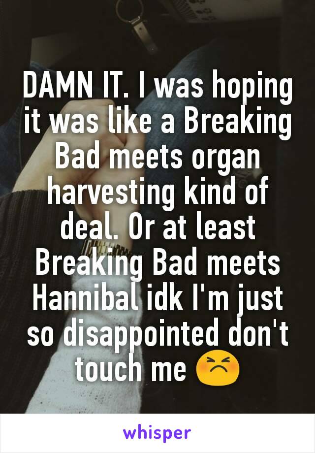 DAMN IT. I was hoping it was like a Breaking Bad meets organ harvesting kind of deal. Or at least Breaking Bad meets Hannibal idk I'm just so disappointed don't touch me 😣