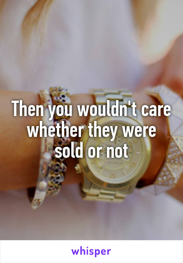 Then you wouldn't care whether they were sold or not