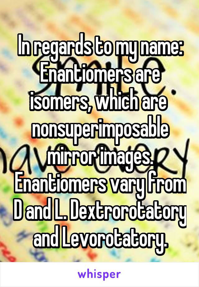 In regards to my name:
Enantiomers are isomers, which are  nonsuperimposable mirror images. Enantiomers vary from D and L. Dextrorotatory and Levorotatory.