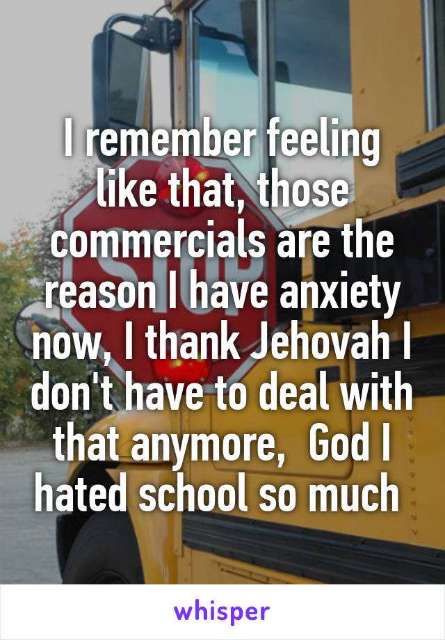 I remember feeling like that, those commercials are the reason I have anxiety now, I thank Jehovah I don't have to deal with that anymore,  God I hated school so much 