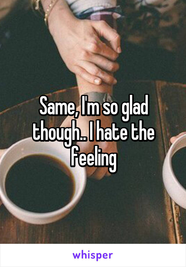 Same, I'm so glad though.. I hate the feeling