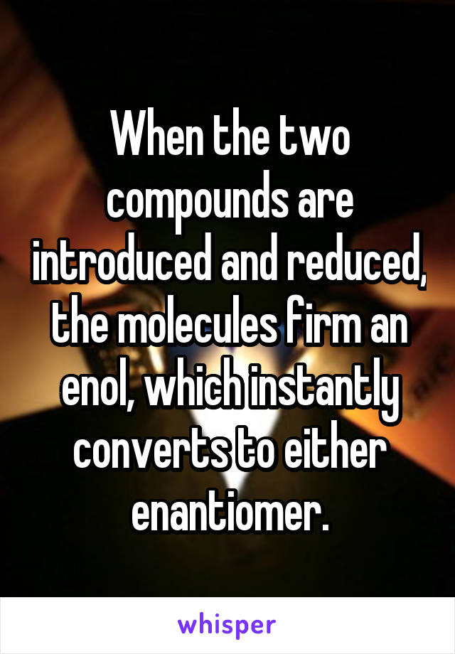 When the two compounds are introduced and reduced, the molecules firm an enol, which instantly converts to either enantiomer.