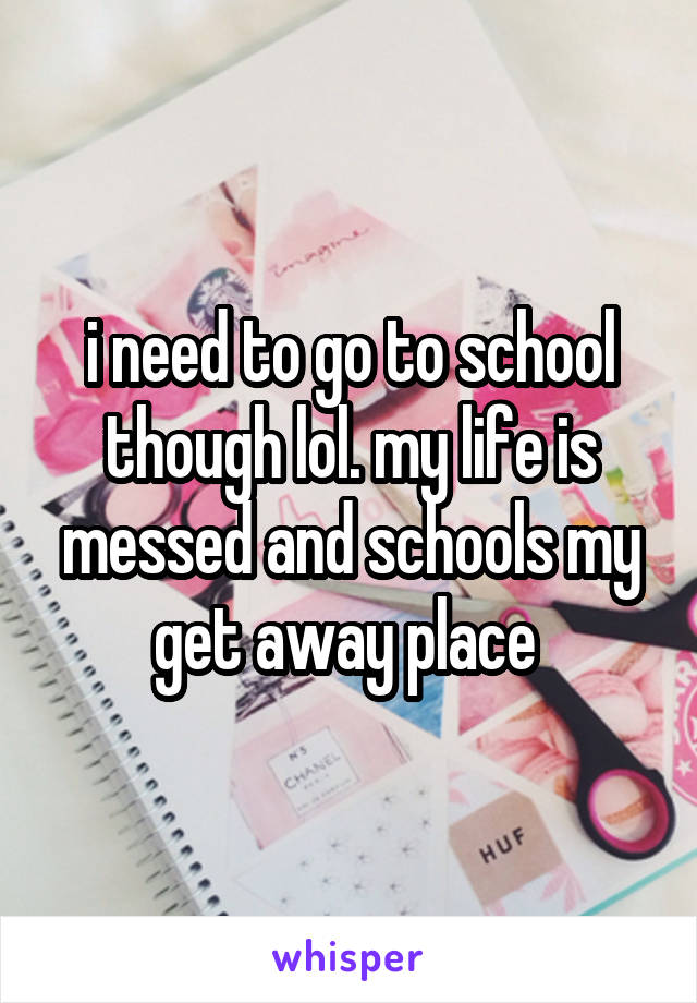 i need to go to school though lol. my life is messed and schools my get away place 