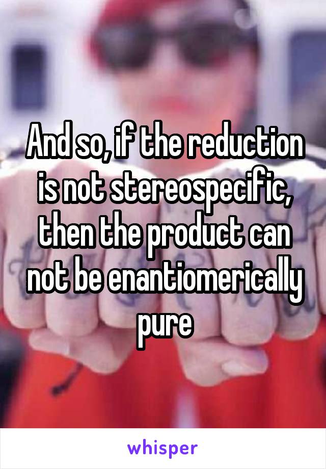 And so, if the reduction is not stereospecific, then the product can not be enantiomerically pure