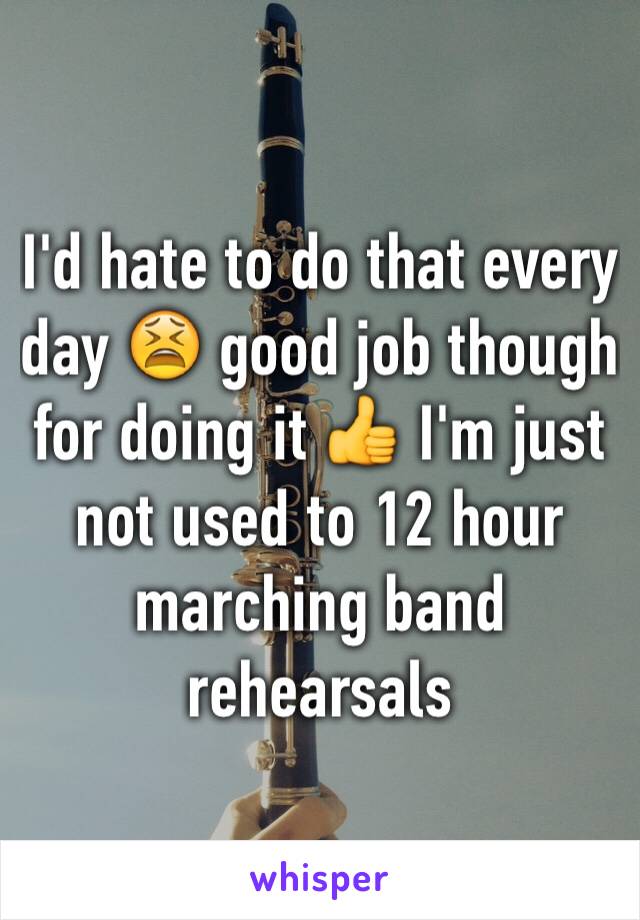 I'd hate to do that every day 😫 good job though for doing it 👍 I'm just not used to 12 hour marching band rehearsals 