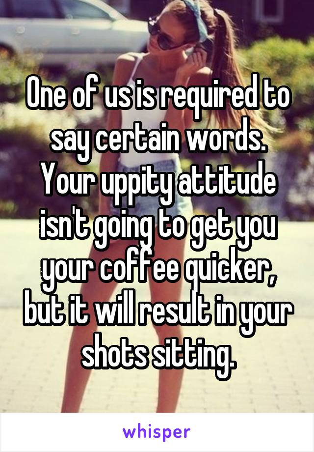 One of us is required to say certain words.
Your uppity attitude isn't going to get you your coffee quicker, but it will result in your shots sitting.