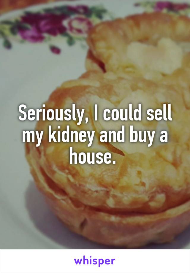 Seriously, I could sell my kidney and buy a house. 