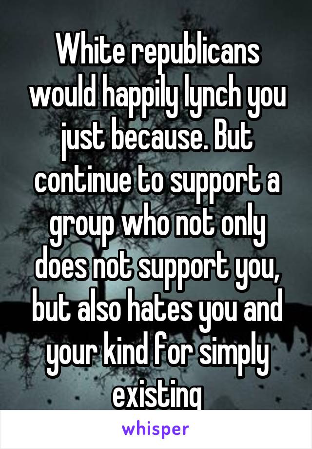 White republicans would happily lynch you just because. But continue to support a group who not only does not support you, but also hates you and your kind for simply existing