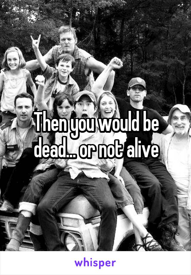 Then you would be dead... or not alive