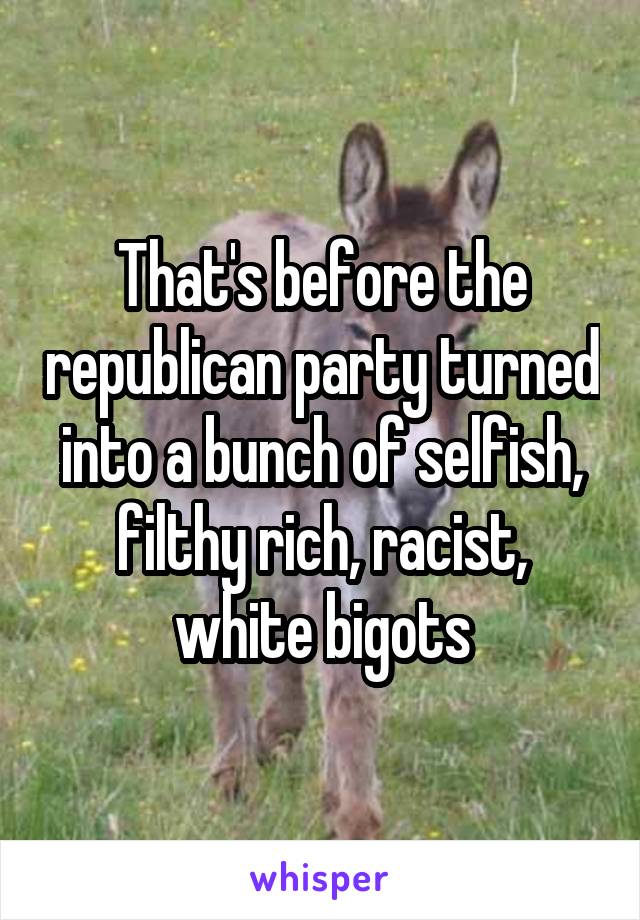That's before the republican party turned into a bunch of selfish, filthy rich, racist, white bigots