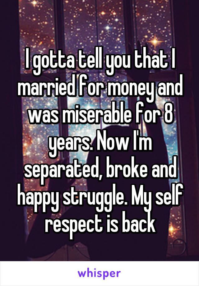 I gotta tell you that I married for money and was miserable for 8 years. Now I'm separated, broke and happy struggle. My self respect is back