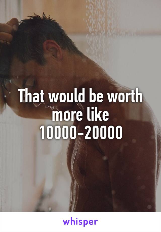 That would be worth more like 10000-20000