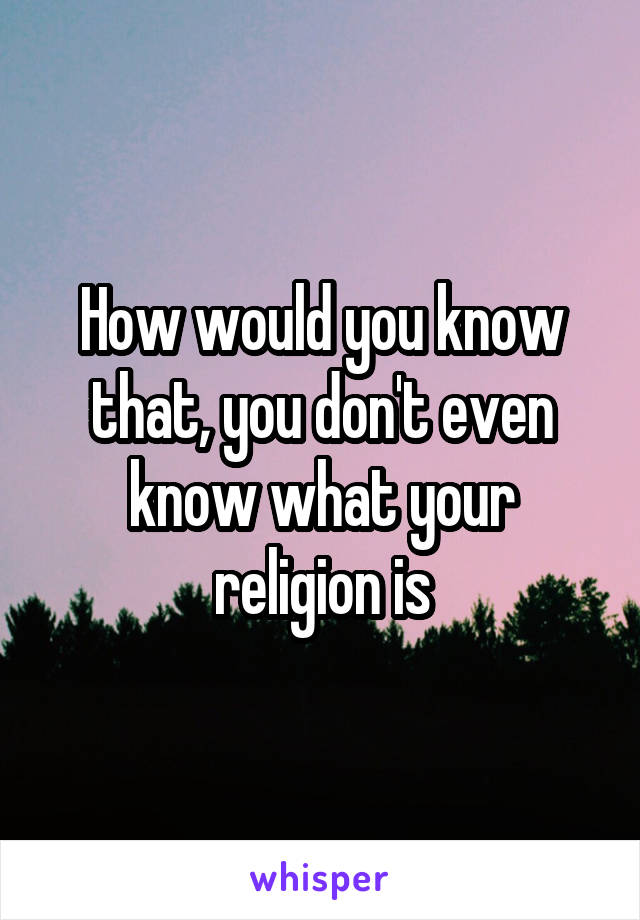 How would you know that, you don't even know what your religion is