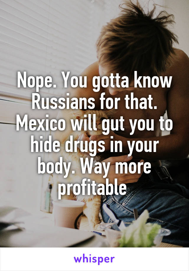 Nope. You gotta know Russians for that. Mexico will gut you to hide drugs in your body. Way more profitable 