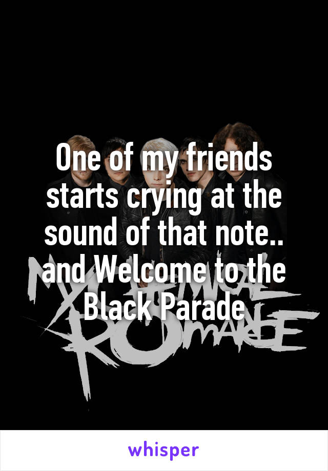 One of my friends starts crying at the sound of that note.. and Welcome to the Black Parade