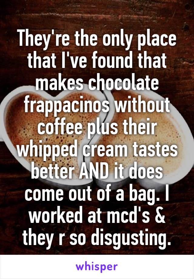 They're the only place that I've found that makes chocolate frappacinos without coffee plus their whipped cream tastes better AND it does come out of a bag. I worked at mcd's & they r so disgusting.