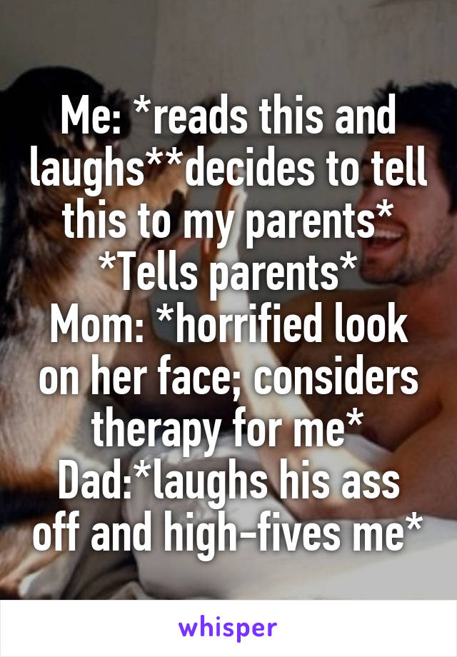 Me: *reads this and laughs**decides to tell this to my parents*
*Tells parents*
Mom: *horrified look on her face; considers therapy for me*
Dad:*laughs his ass off and high-fives me*