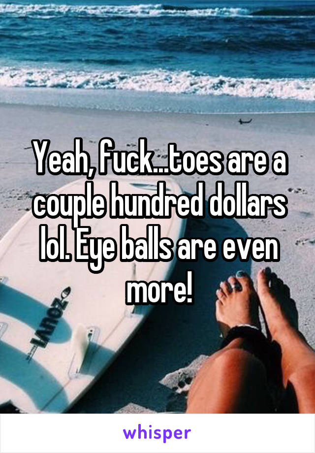 Yeah, fuck...toes are a couple hundred dollars lol. Eye balls are even more!