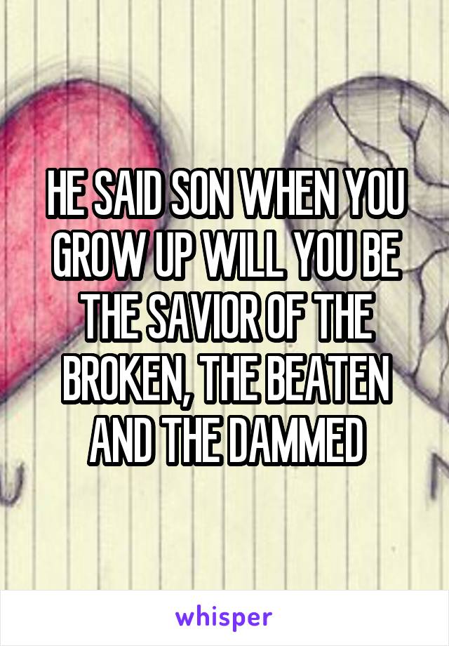 HE SAID SON WHEN YOU GROW UP WILL YOU BE THE SAVIOR OF THE BROKEN, THE BEATEN AND THE DAMMED