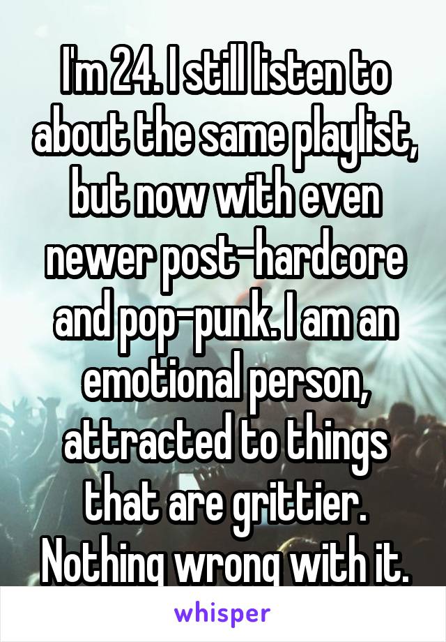 I'm 24. I still listen to about the same playlist, but now with even newer post-hardcore and pop-punk. I am an emotional person, attracted to things that are grittier. Nothing wrong with it.